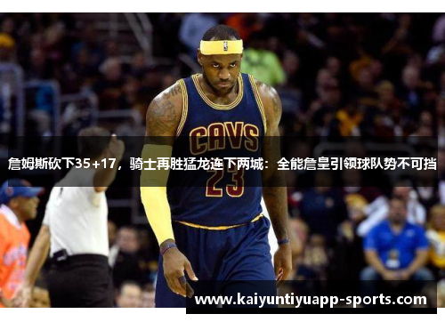 詹姆斯砍下35+17，骑士再胜猛龙连下两城：全能詹皇引领球队势不可挡