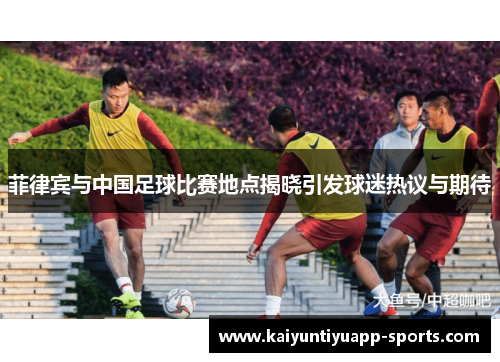 菲律宾与中国足球比赛地点揭晓引发球迷热议与期待